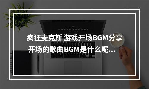 疯狂麦克斯 游戏开场BGM分享 开场的歌曲BGM是什么呢--游戏攻略网