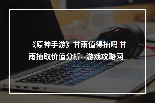 《原神手游》甘雨值得抽吗 甘雨抽取价值分析--游戏攻略网