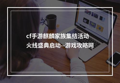 cf手游麒麟家族集结活动 火线盛典启动--游戏攻略网