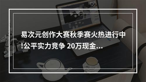 易次元创作大赛秋季赛火热进行中!公平实力竞争 20万现金奖励等你来拿--手游攻略网