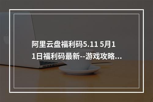 阿里云盘福利码5.11 5月11日福利码最新--游戏攻略网