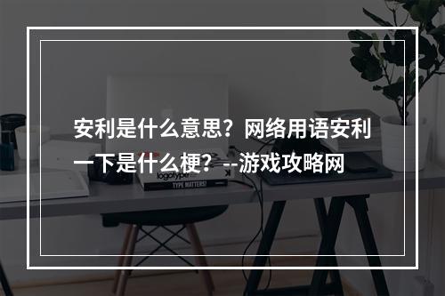 安利是什么意思？网络用语安利一下是什么梗？--游戏攻略网