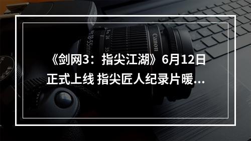 《剑网3：指尖江湖》6月12日正式上线 指尖匠人纪录片暖心发声--安卓攻略网