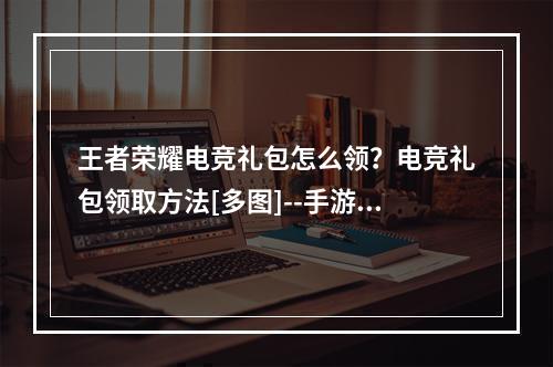 王者荣耀电竞礼包怎么领？电竞礼包领取方法[多图]--手游攻略网