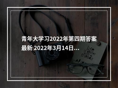 青年大学习2022年第四期答案最新 2022年3月14日青年大学最新一期答案--安卓攻略网