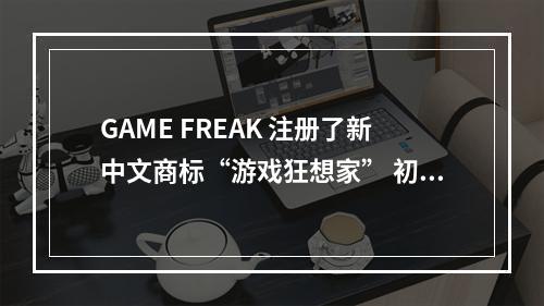 GAME FREAK 注册了新中文商标“游戏狂想家” 初审通过--游戏攻略网