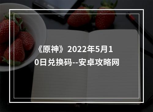 《原神》2022年5月10日兑换码--安卓攻略网