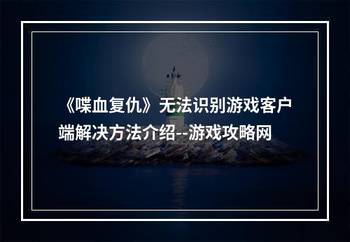 《喋血复仇》无法识别游戏客户端解决方法介绍--游戏攻略网