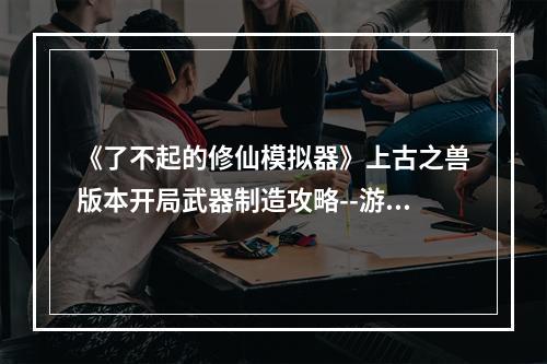 《了不起的修仙模拟器》上古之兽版本开局武器制造攻略--游戏攻略网