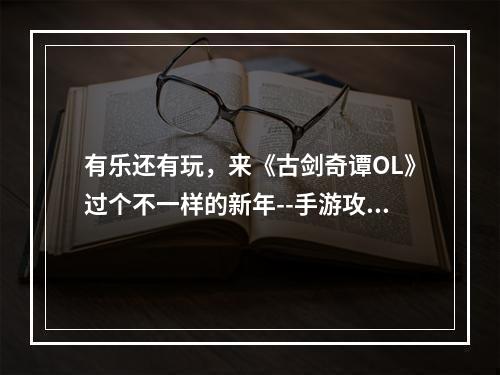 有乐还有玩，来《古剑奇谭OL》过个不一样的新年--手游攻略网