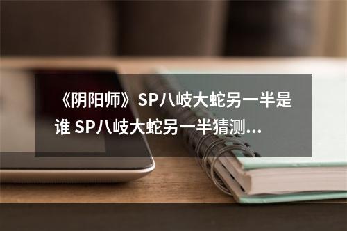 《阴阳师》SP八岐大蛇另一半是谁 SP八岐大蛇另一半猜测--游戏攻略网