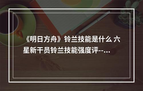 《明日方舟》铃兰技能是什么 六星新干员铃兰技能强度评--手游攻略网