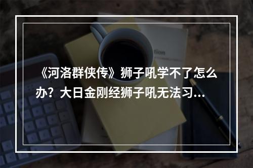 《河洛群侠传》狮子吼学不了怎么办？大日金刚经狮子吼无法习得解决方法--游戏攻略网