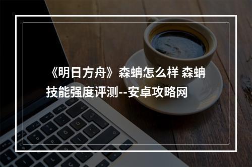 《明日方舟》森蚺怎么样 森蚺技能强度评测--安卓攻略网