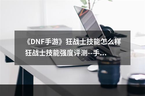 《DNF手游》狂战士技能怎么样 狂战士技能强度评测--手游攻略网