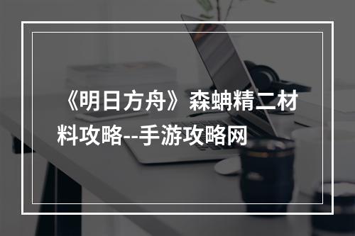 《明日方舟》森蚺精二材料攻略--手游攻略网