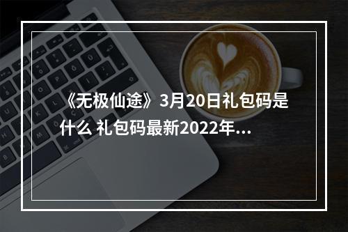 《无极仙途》3月20日礼包码是什么 礼包码最新2022年3月20日--安卓攻略网