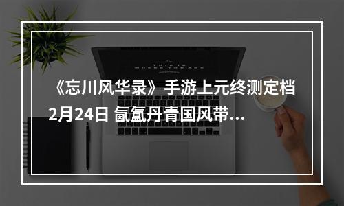 《忘川风华录》手游上元终测定档2月24日 氤氲丹青国风带你绘梦桃源--安卓攻略网