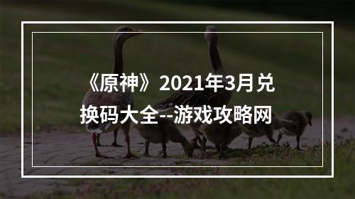 《原神》2021年3月兑换码大全--游戏攻略网