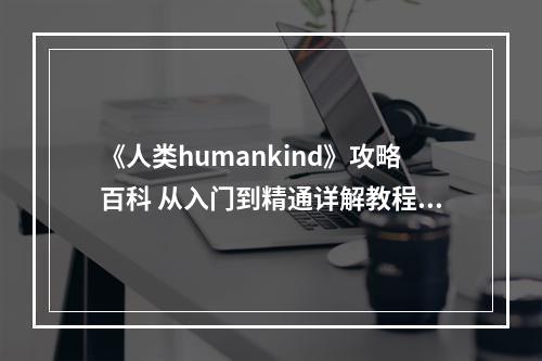 《人类humankind》攻略百科 从入门到精通详解教程攻略--安卓攻略网