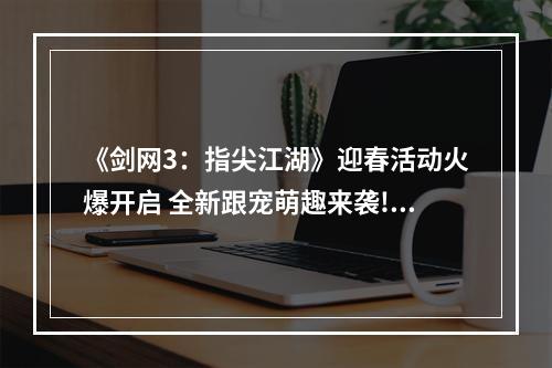 《剑网3：指尖江湖》迎春活动火爆开启 全新跟宠萌趣来袭!--安卓攻略网