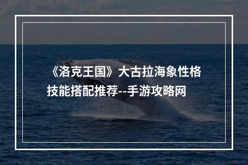 《洛克王国》大古拉海象性格技能搭配推荐--手游攻略网