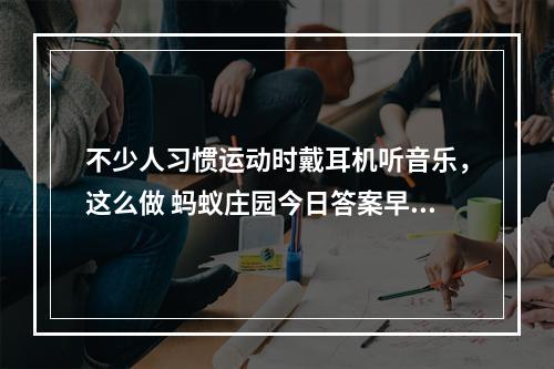 不少人习惯运动时戴耳机听音乐，这么做 蚂蚁庄园今日答案早知道5月6日--手游攻略网