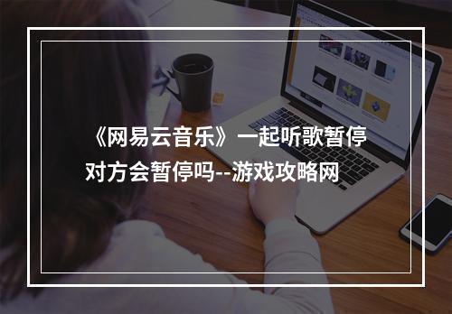 《网易云音乐》一起听歌暂停对方会暂停吗--游戏攻略网