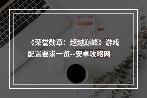 《荣誉勋章：超越巅峰》游戏配置要求一览--安卓攻略网