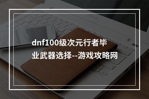 dnf100级次元行者毕业武器选择--游戏攻略网