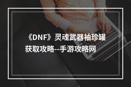 《DNF》灵魂武器袖珍罐获取攻略--手游攻略网