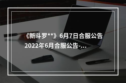 《新斗罗**》6月7日合服公告 2022年6月合服公告--游戏攻略网