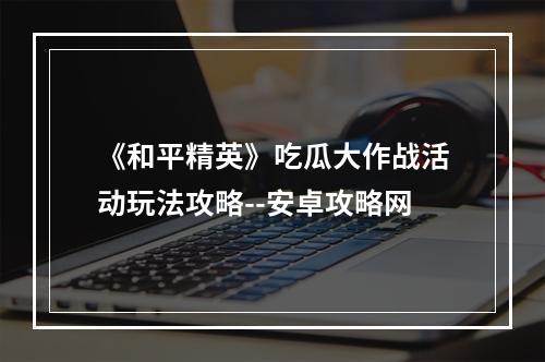 《和平精英》吃瓜大作战活动玩法攻略--安卓攻略网