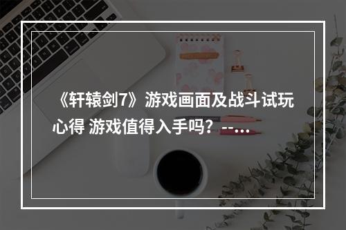 《轩辕剑7》游戏画面及战斗试玩心得 游戏值得入手吗？--安卓攻略网