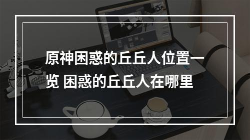 原神困惑的丘丘人位置一览 困惑的丘丘人在哪里