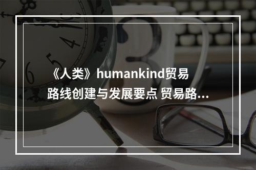 《人类》humankind贸易路线创建与发展要点 贸易路线怎么建？