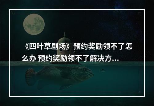 《四叶草剧场》预约奖励领不了怎么办 预约奖励领不了解决方法