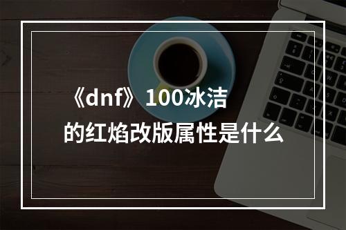 《dnf》100冰洁的红焰改版属性是什么