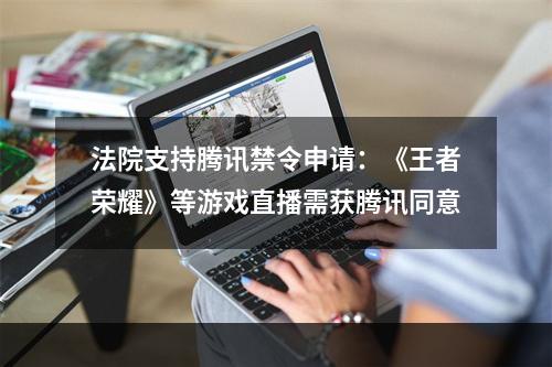 法院支持腾讯禁令申请：《王者荣耀》等游戏直播需获腾讯同意