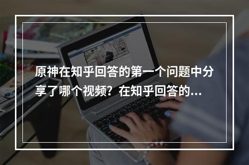 原神在知乎回答的第一个问题中分享了哪个视频？在知乎回答的第一个问题答案分享[多图]