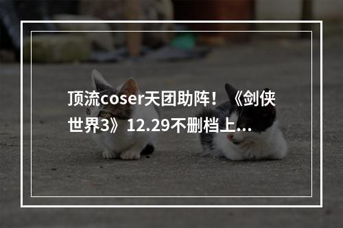 顶流coser天团助阵！《剑侠世界3》12.29不删档上线