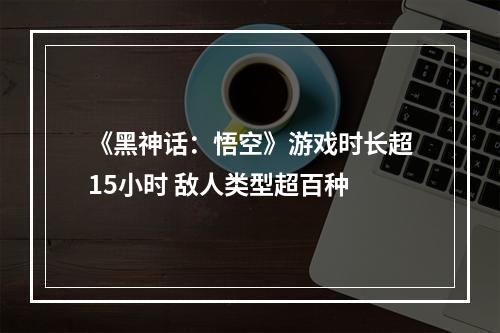 《黑神话：悟空》游戏时长超15小时 敌人类型超百种