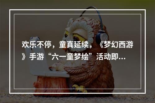 欢乐不停，童真延续，《梦幻西游》手游“六一童梦绘”活动即将结束！