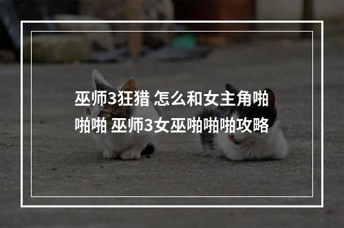 巫师3狂猎 怎么和女主角啪啪啪 巫师3女巫啪啪啪攻略