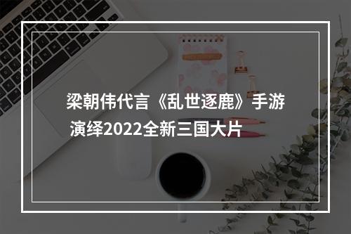 梁朝伟代言《乱世逐鹿》手游 演绎2022全新三国大片