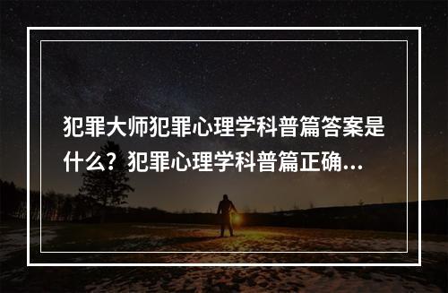 犯罪大师犯罪心理学科普篇答案是什么？犯罪心理学科普篇正确答案解析[多图]