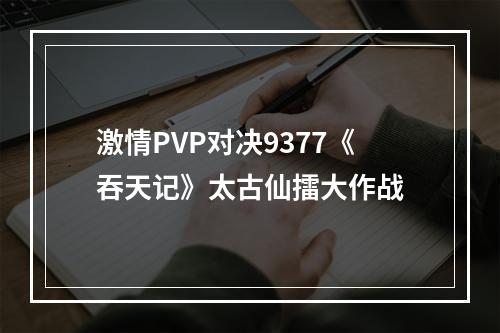 激情PVP对决9377《吞天记》太古仙擂大作战