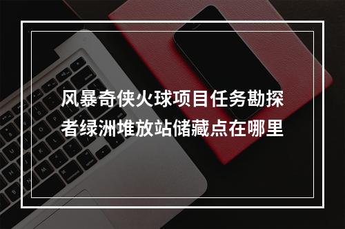 风暴奇侠火球项目任务勘探者绿洲堆放站储藏点在哪里