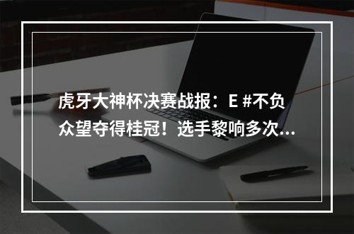 虎牙大神杯决赛战报：E #不负众望夺得桂冠！选手黎响多次全场最佳获封“不死神话”