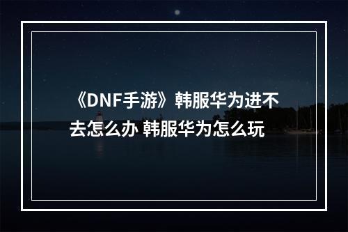 《DNF手游》韩服华为进不去怎么办 韩服华为怎么玩